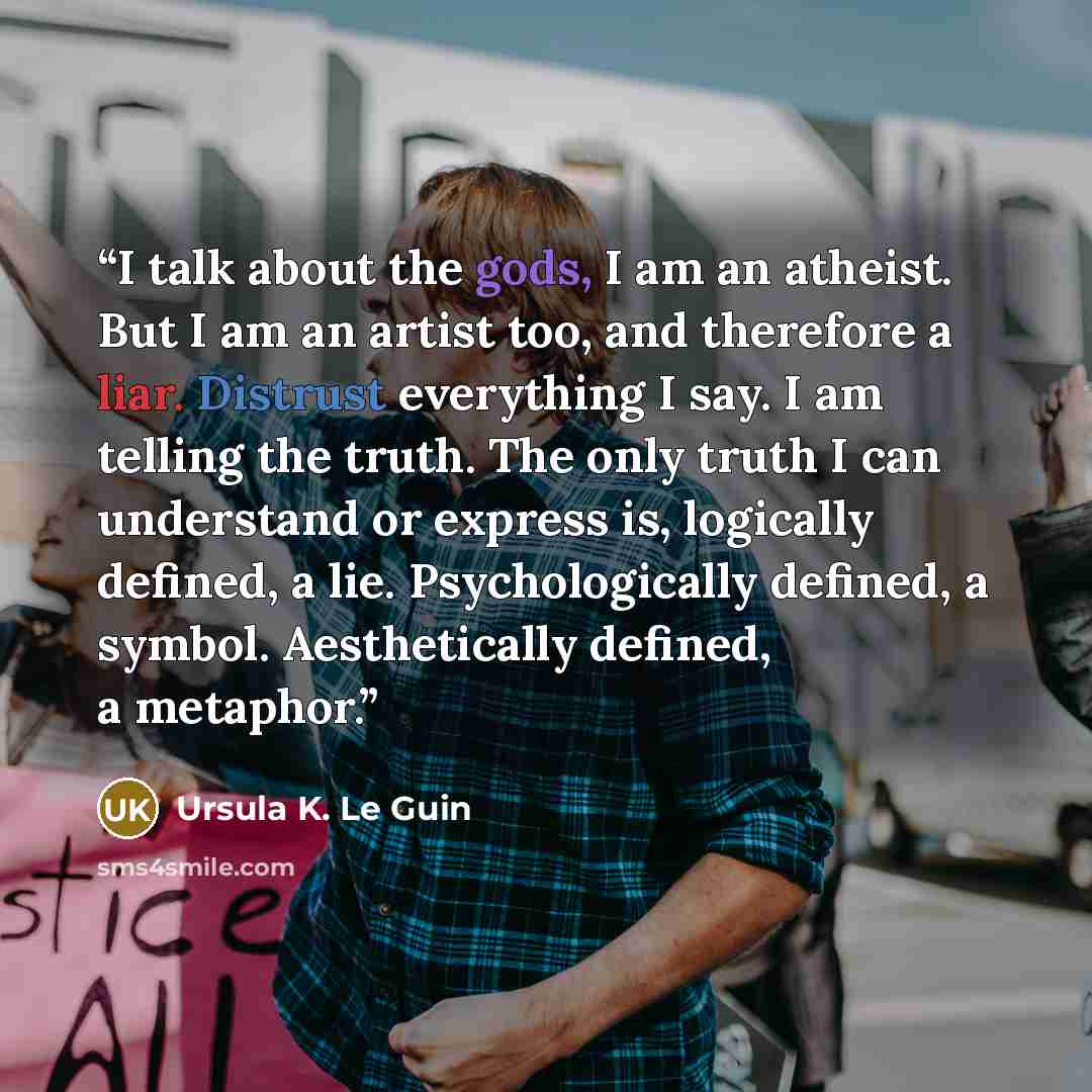 “I talk about the gods, I am an atheist. But I am an artist too, and therefore a liar. Distrust everything I say. I am telling the truth. The only truth I can understand or express is, logically defined, a lie. Psychologically defined, a symbol. Aesthetically defined, a metaphor.” quote by Ursula K. Le Guin