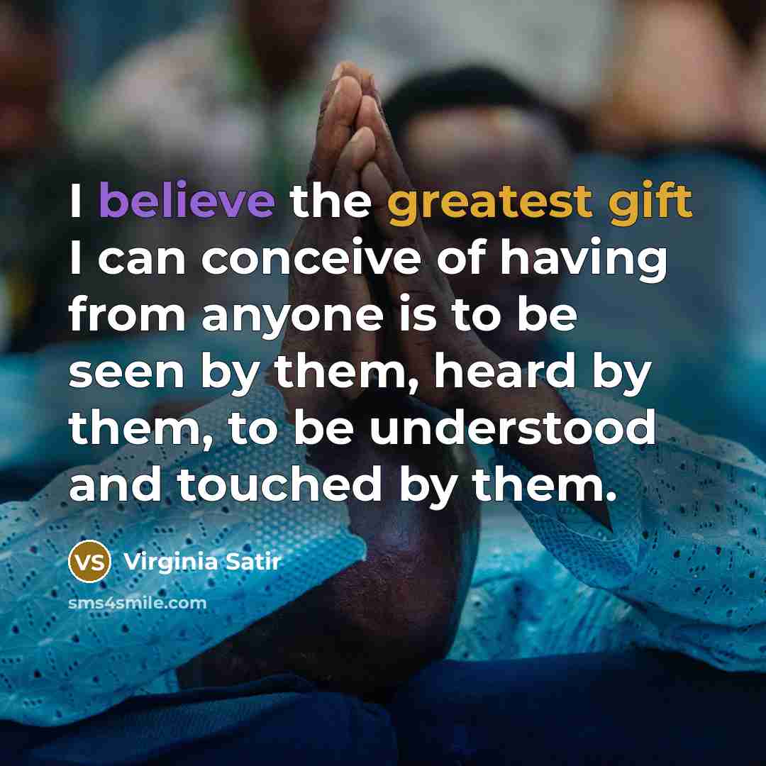 “I believe the greatest gift I can conceive of having from anyone is to be seen by them, heard by them, to be understood and touched by them.” quote by Virginia Satir