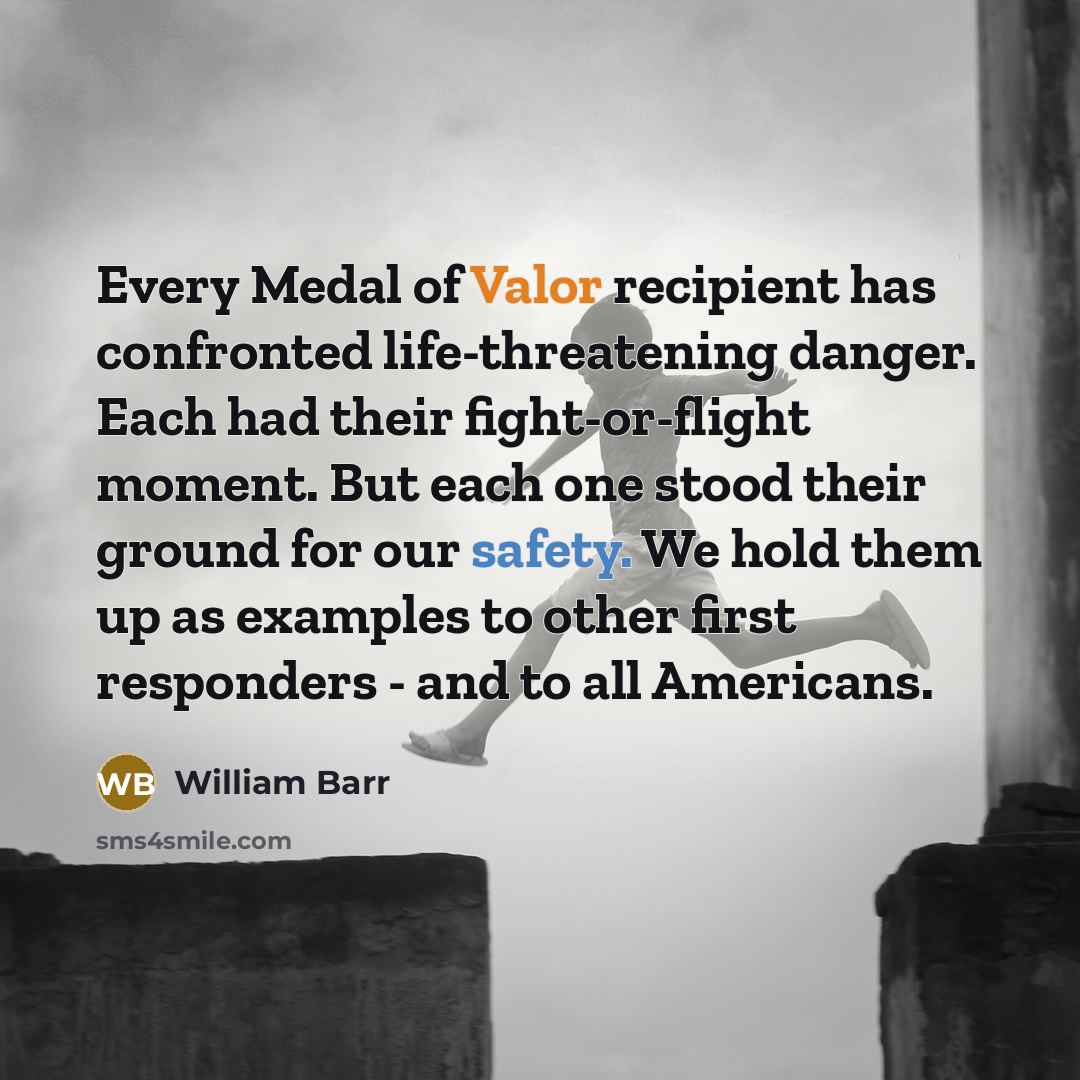 “Every Medal of Valor recipient has confronted life-threatening danger. Each had their fight-or-flight moment. But each one stood their ground for our safety. We hold them up as examples to other first responders - and to all Americans.” quote by William Barr
