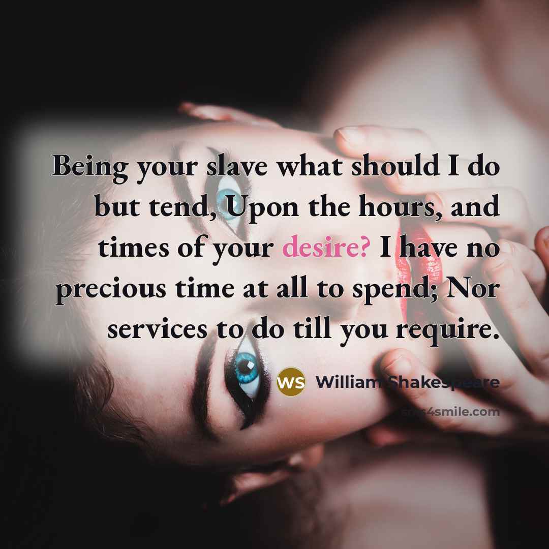 “Being your slave what should I do but tend, Upon the hours, and times of your desire? I have no precious time at all to spend; Nor services to do till you require.” quote by William Shakespeare