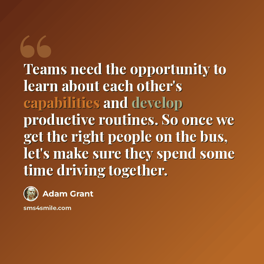 “Teams need the opportunity to learn about each other's capabilities and develop productive routines. So once we get the right people on the bus, let's make sure they spend some time driving together.” quote by Adam Grant