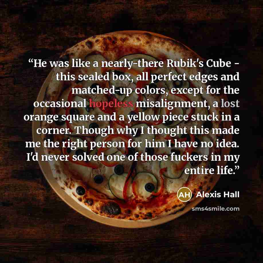 “He was like a nearly-there Rubik's Cube - this sealed box, all perfect edges and matched-up colors, except for the occasional hopeless misalignment, a lost orange square and a yellow piece stuck in a corner. Though why I thought this made me the right person for him I have no idea. I'd never…” quote by Alexis Hall