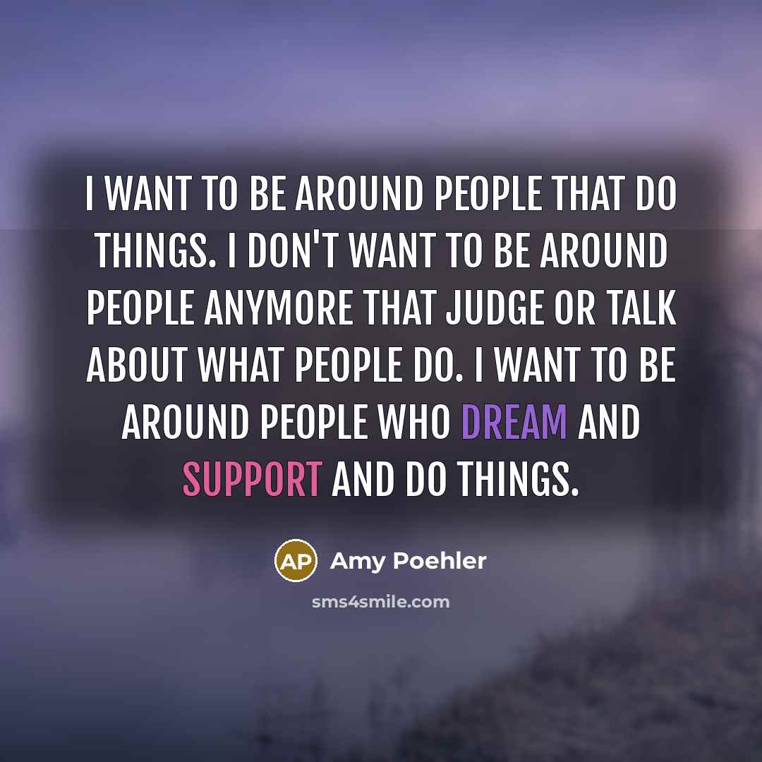 “I want to be around people that do things. I don't want to be around people anymore that judge or talk about what people do. I want to be around people who dream and support and do things.” quote by Amy Poehler