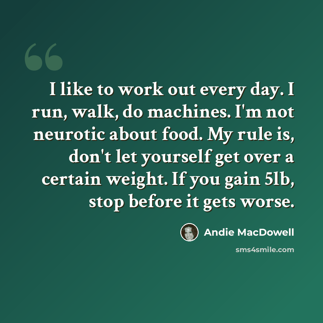 “I like to work out every day. I run, walk, do machines. I'm not neurotic about food. My rule is, don't let yourself get over a certain weight. If you gain 5lb, stop before it gets worse.” quote by Andie MacDowell