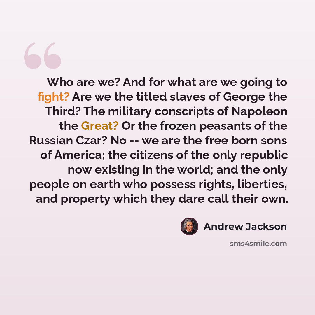 “Who are we? And for what are we going to fight? Are we the titled slaves of George the Third? The military conscripts of Napoleon the Great? Or the frozen peasants of the Russian Czar? No -- we are the free born sons of America; the citizens of the only republic now existing in the world; and the…” quote by Andrew Jackson