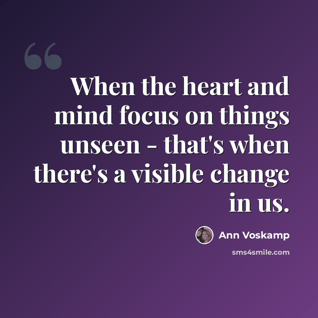 “When the heart and mind focus on things unseen - that's when there's a visible change in us.” quote by Ann Voskamp