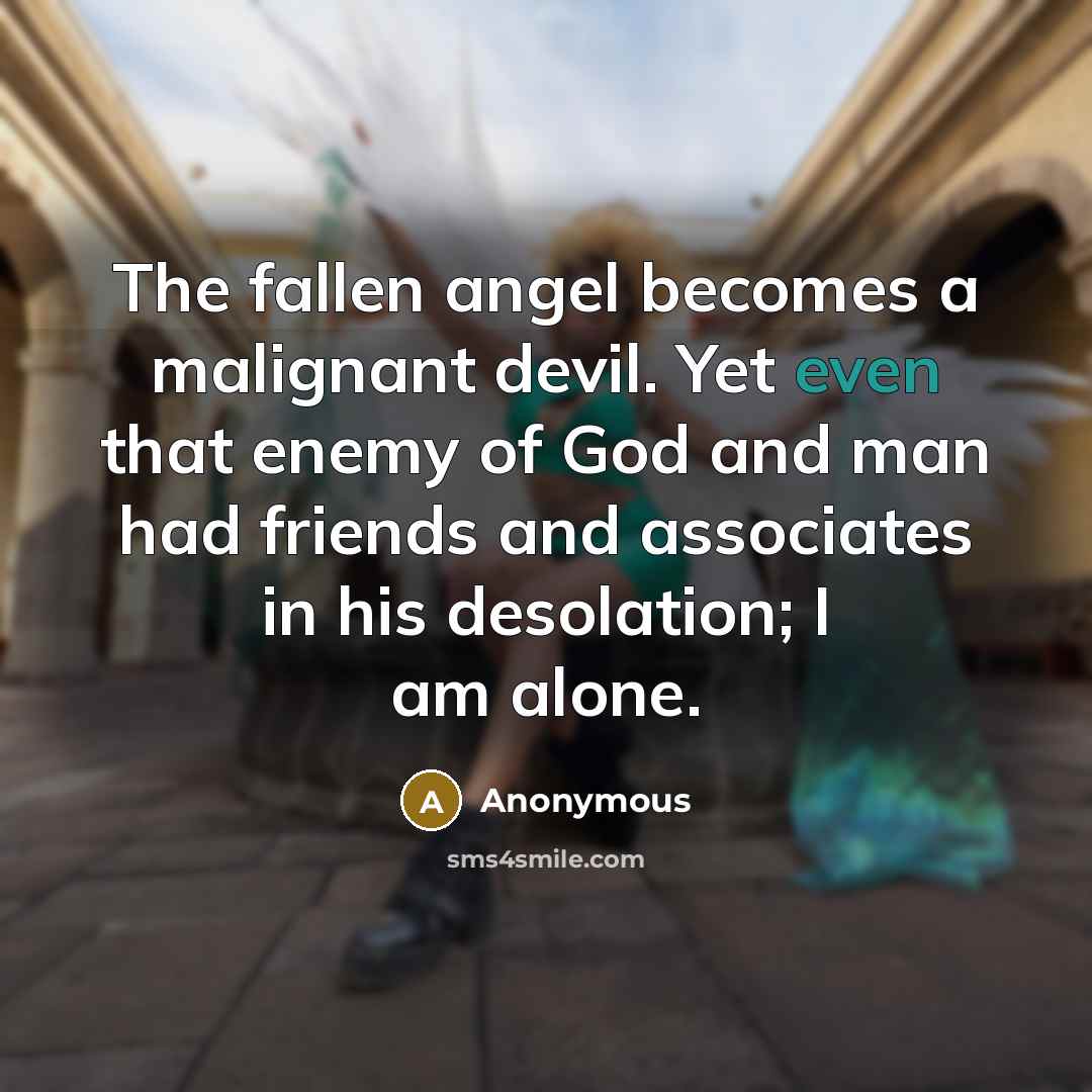 “The fallen angel becomes a malignant devil. Yet even that enemy of God and man had friends and associates in his desolation; I am alone.” quote by Anonymous