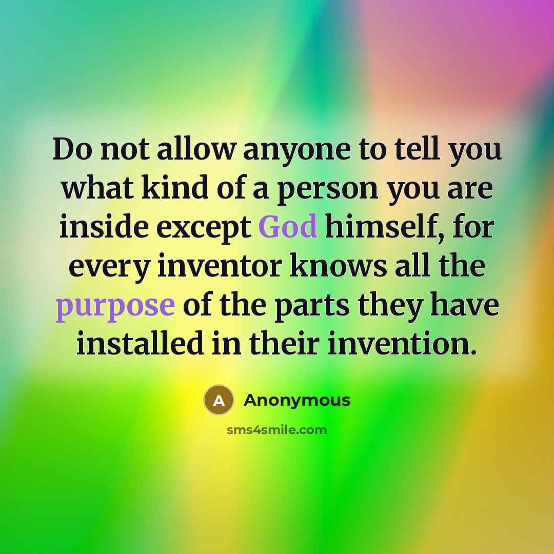 “Do not allow anyone to tell you what kind of a person you are inside except God himself, for every inventor knows all the purpose of the parts they have installed in their invention.” quote by Anonymous