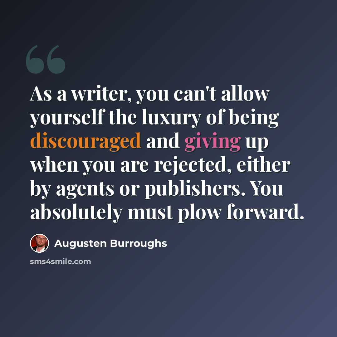 “As a writer, you can't allow yourself the luxury of being discouraged and giving up when you are rejected, either by agents or publishers. You absolutely must plow forward.” quote by Augusten Burroughs