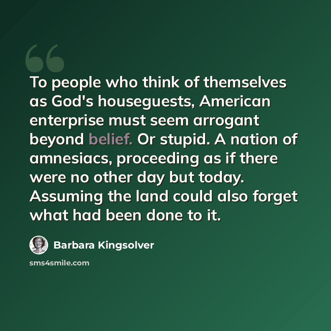 “To people who think of themselves as God's houseguests, American enterprise must seem arrogant beyond belief. Or stupid. A nation of amnesiacs, proceeding as if there were no other day but today. Assuming the land could also forget what had been done to it.” quote by Barbara Kingsolver