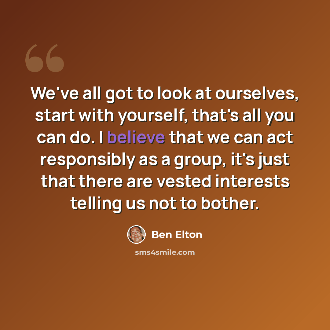 “We've all got to look at ourselves, start with yourself, that's all you can do. I believe that we can act responsibly as a group, it's just that there are vested interests telling us not to bother.” quote by Ben Elton