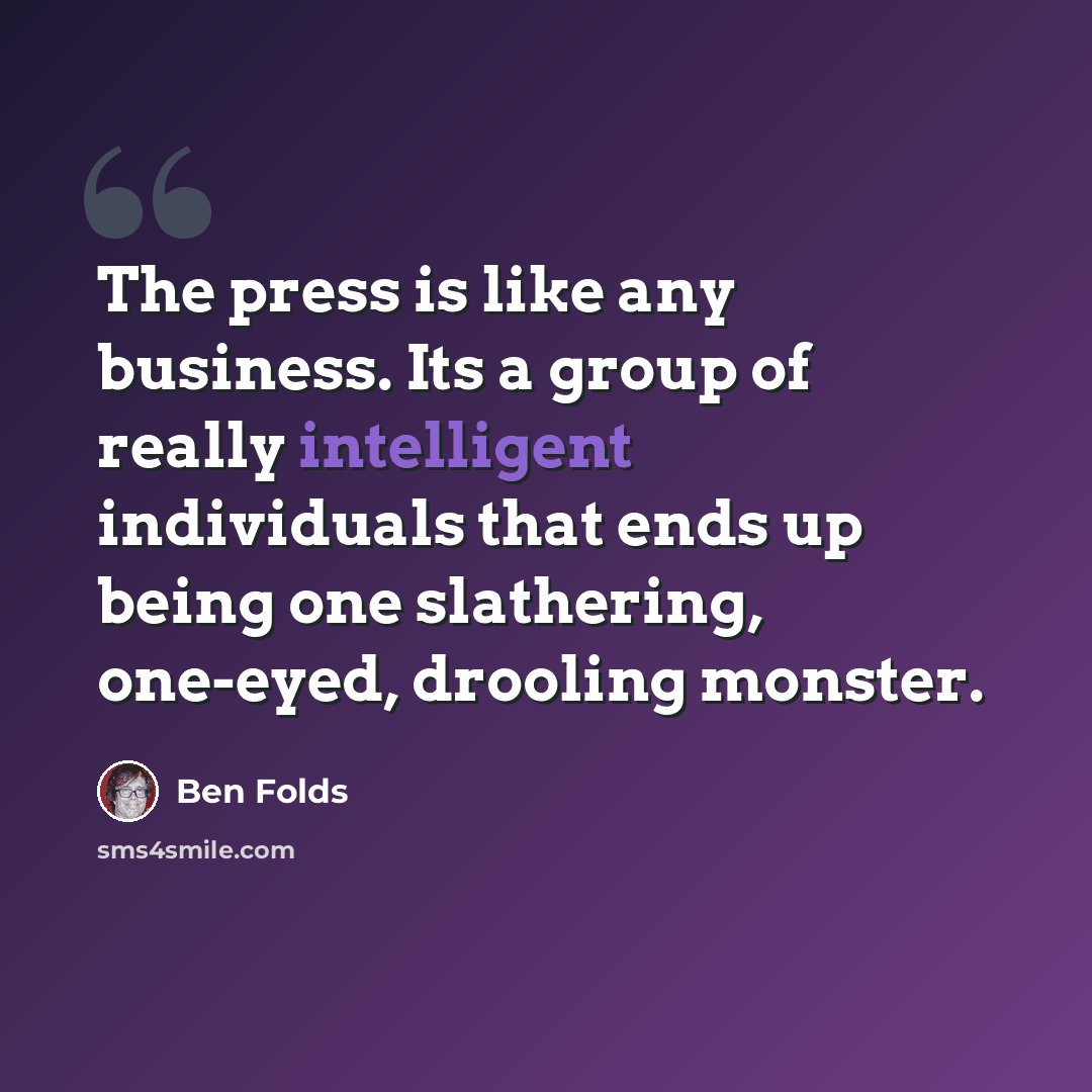 “The press is like any business. Its a group of really intelligent individuals that ends up being one slathering, one-eyed, drooling monster.” quote by Ben Folds