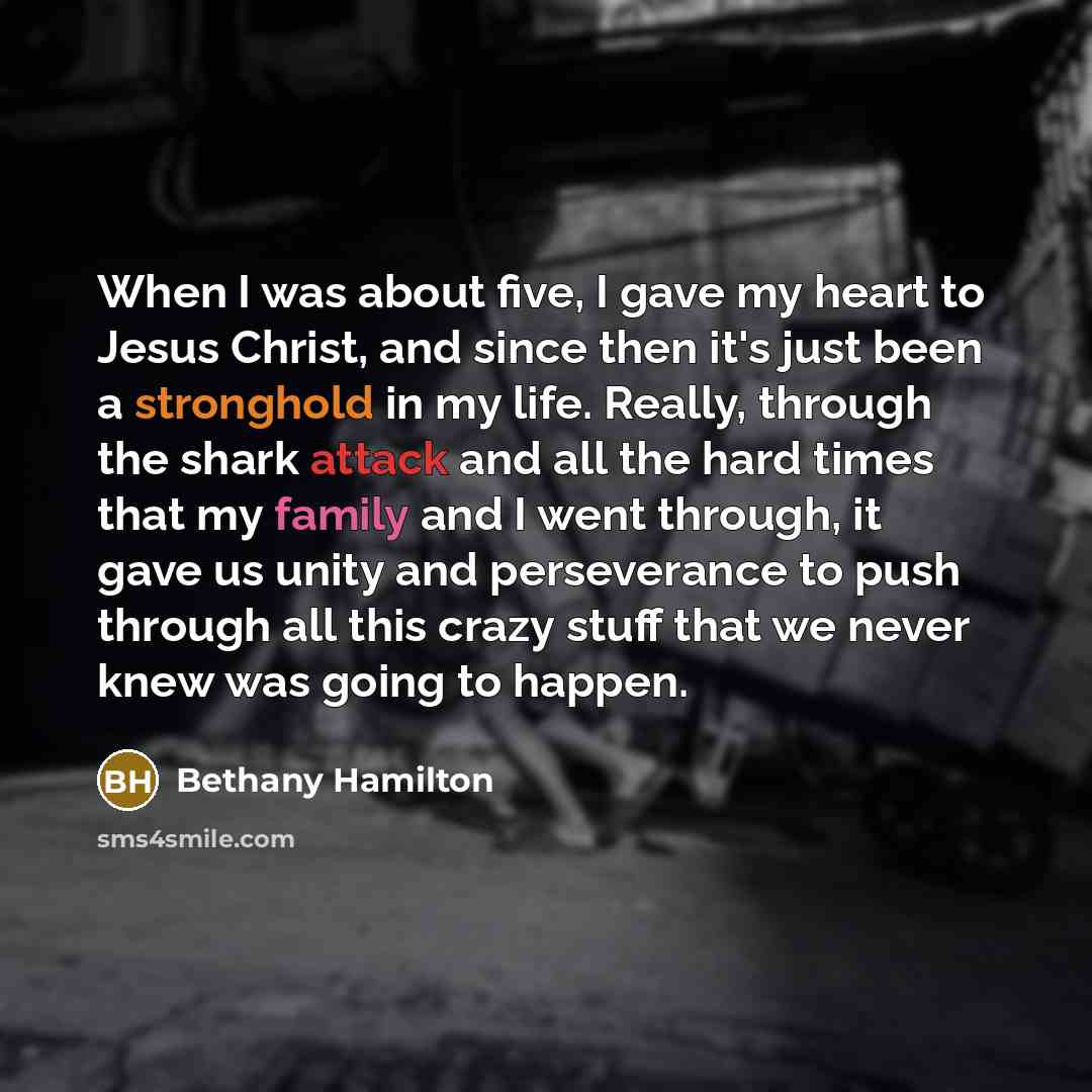 “When I was about five, I gave my heart to Jesus Christ, and since then it's just been a stronghold in my life. Really, through the shark attack and all the hard times that my family and I went through, it gave us unity and perseverance to push through all this crazy stuff that we never knew was…” quote by Bethany Hamilton