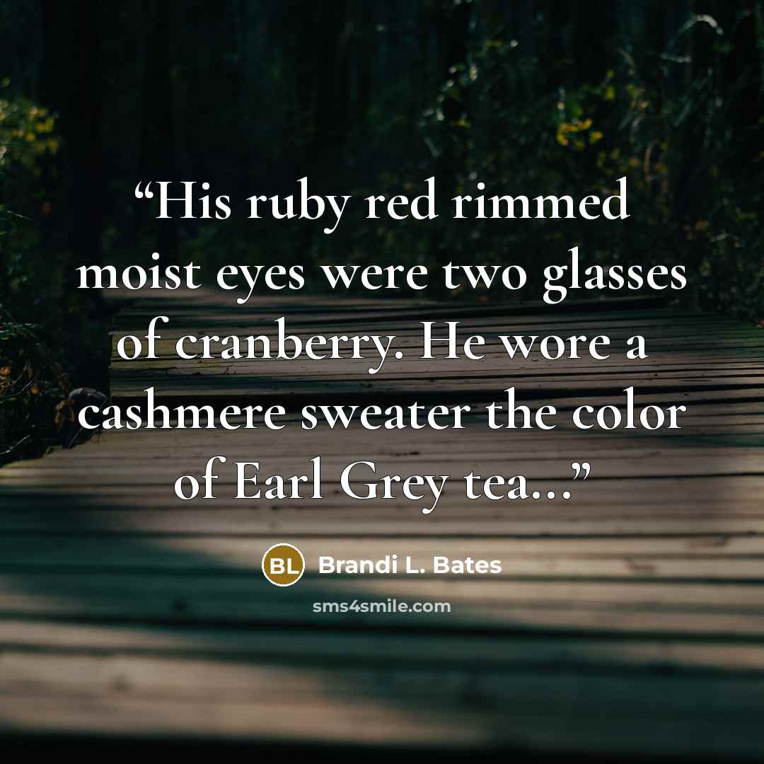 “His ruby red rimmed moist eyes were two glasses of cranberry. He wore a cashmere sweater the color of Earl Grey tea...” quote by Brandi L. Bates