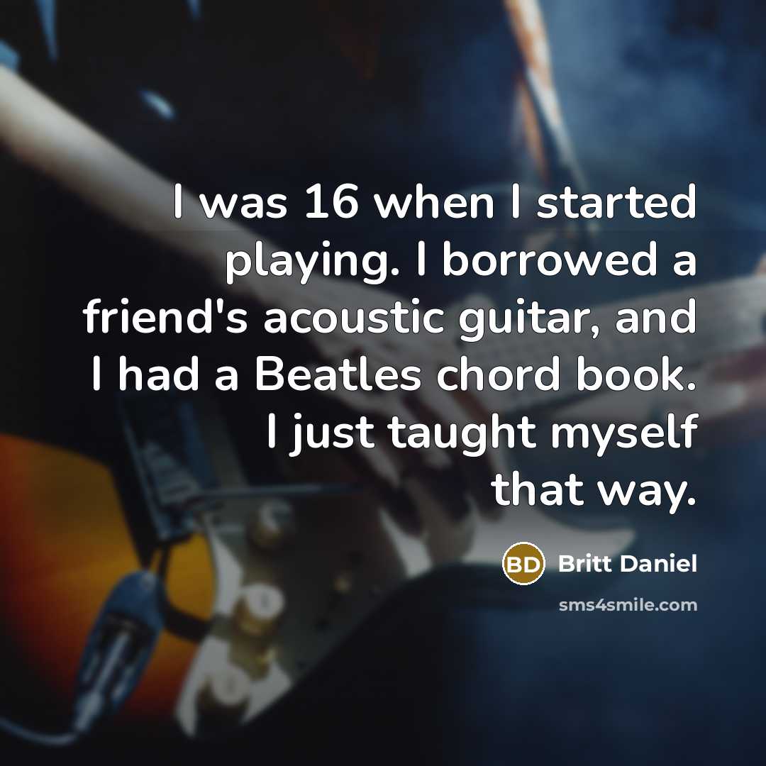 “I was 16 when I started playing. I borrowed a friend's acoustic guitar, and I had a Beatles chord book. I just taught myself that way.” quote by Britt Daniel