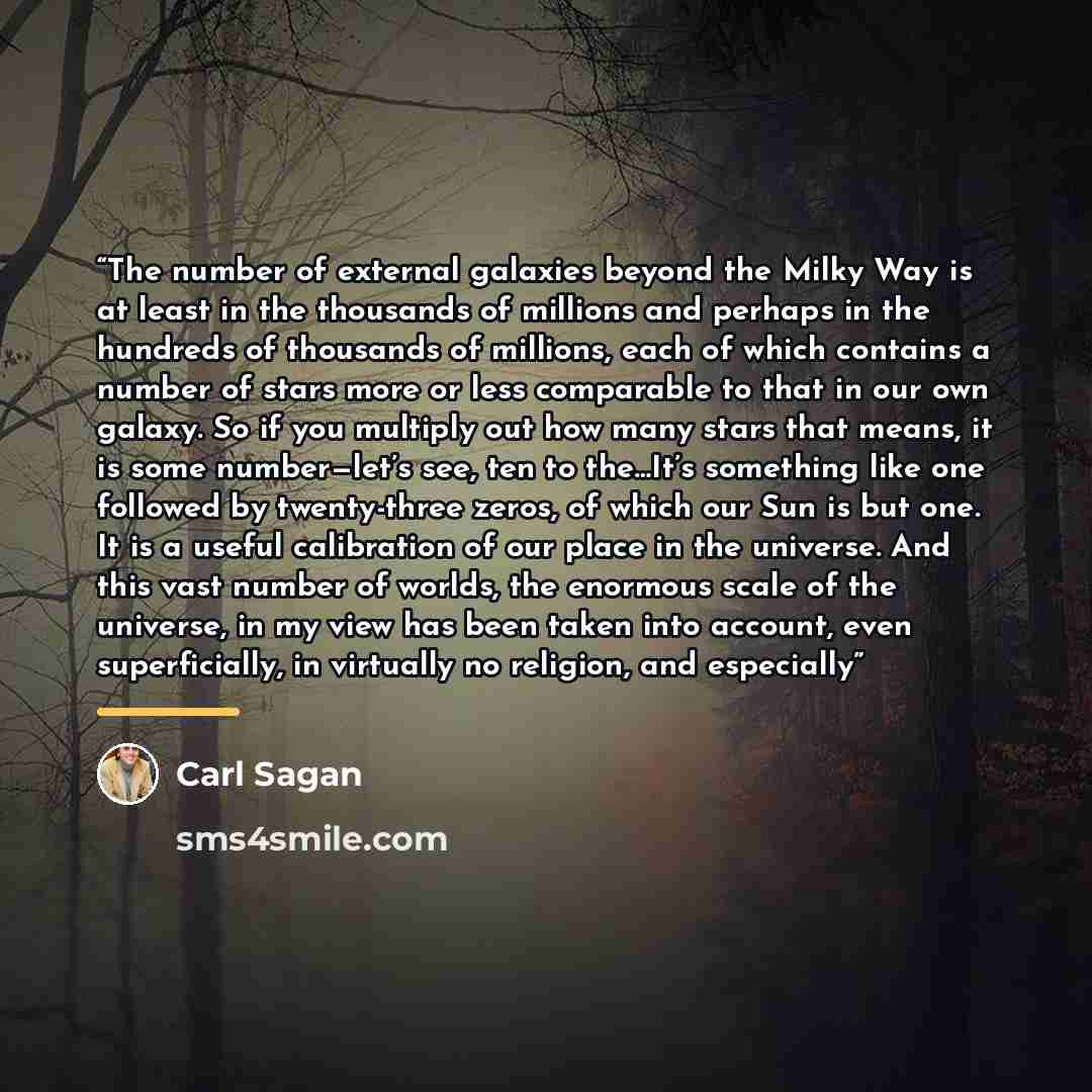 “The number of external galaxies beyond the Milky Way is at least in the thousands of millions and perhaps in the hundreds of thousands of millions, each of which contains a number of stars more or less comparable to that in our own galaxy. So if you multiply out how many stars that means, it is…” quote by Carl Sagan