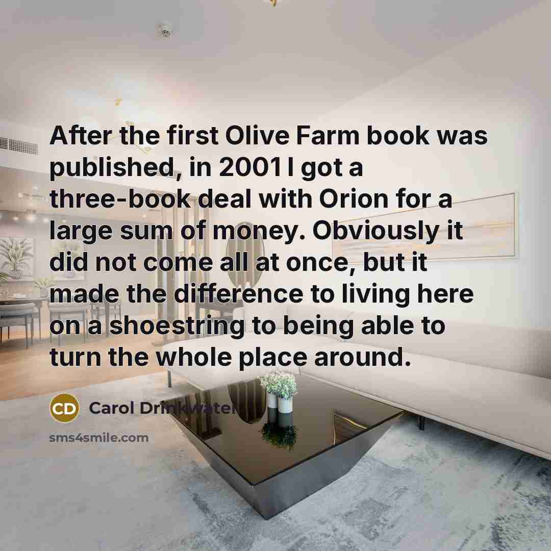 “After the first Olive Farm book was published, in 2001 I got a three-book deal with Orion for a large sum of money. Obviously it did not come all at once, but it made the difference to living here on a shoestring to being able to turn the whole place around.” quote by Carol Drinkwater