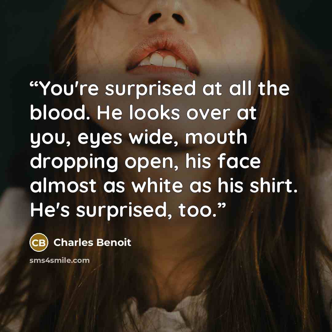 “You're surprised at all the blood. He looks over at you, eyes wide, mouth dropping open, his face almost as white as his shirt. He's surprised, too.” quote by Charles Benoit