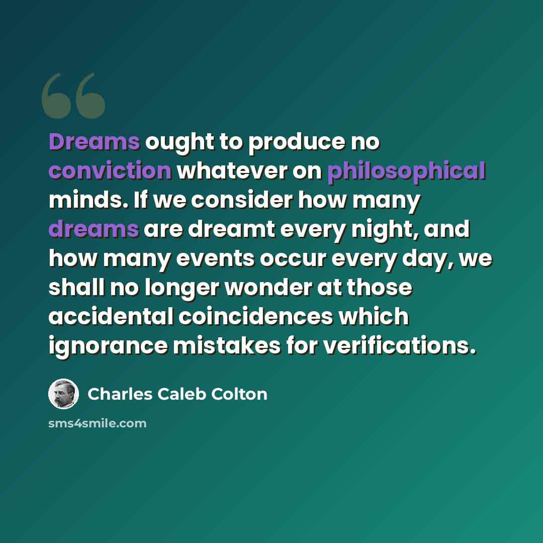 “Dreams ought to produce no conviction whatever on philosophical minds. If we consider how many dreams are dreamt every night, and how many events occur every day, we shall no longer wonder at those accidental coincidences which ignorance mistakes for verifications.” quote by Charles Caleb Colton