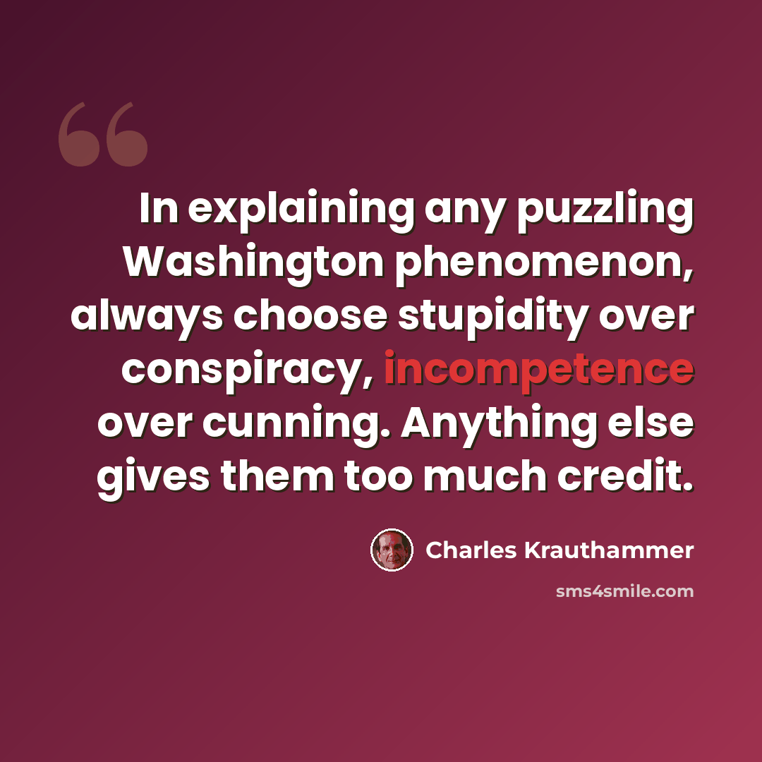 “In explaining any puzzling Washington phenomenon, always choose stupidity over conspiracy, incompetence over cunning. Anything else gives them too much credit.” quote by Charles Krauthammer