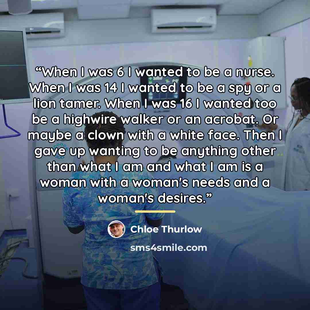 “When I was 6 I wanted to be a nurse. When I was 14 I wanted to be a spy or a lion tamer. When I was 16 I wanted too be a highwire walker or an acrobat. Or maybe a clown with a white face. Then I gave up wanting to be anything other than what I am and what I am is a woman with a woman's needs and a…” quote by Chloe Thurlow