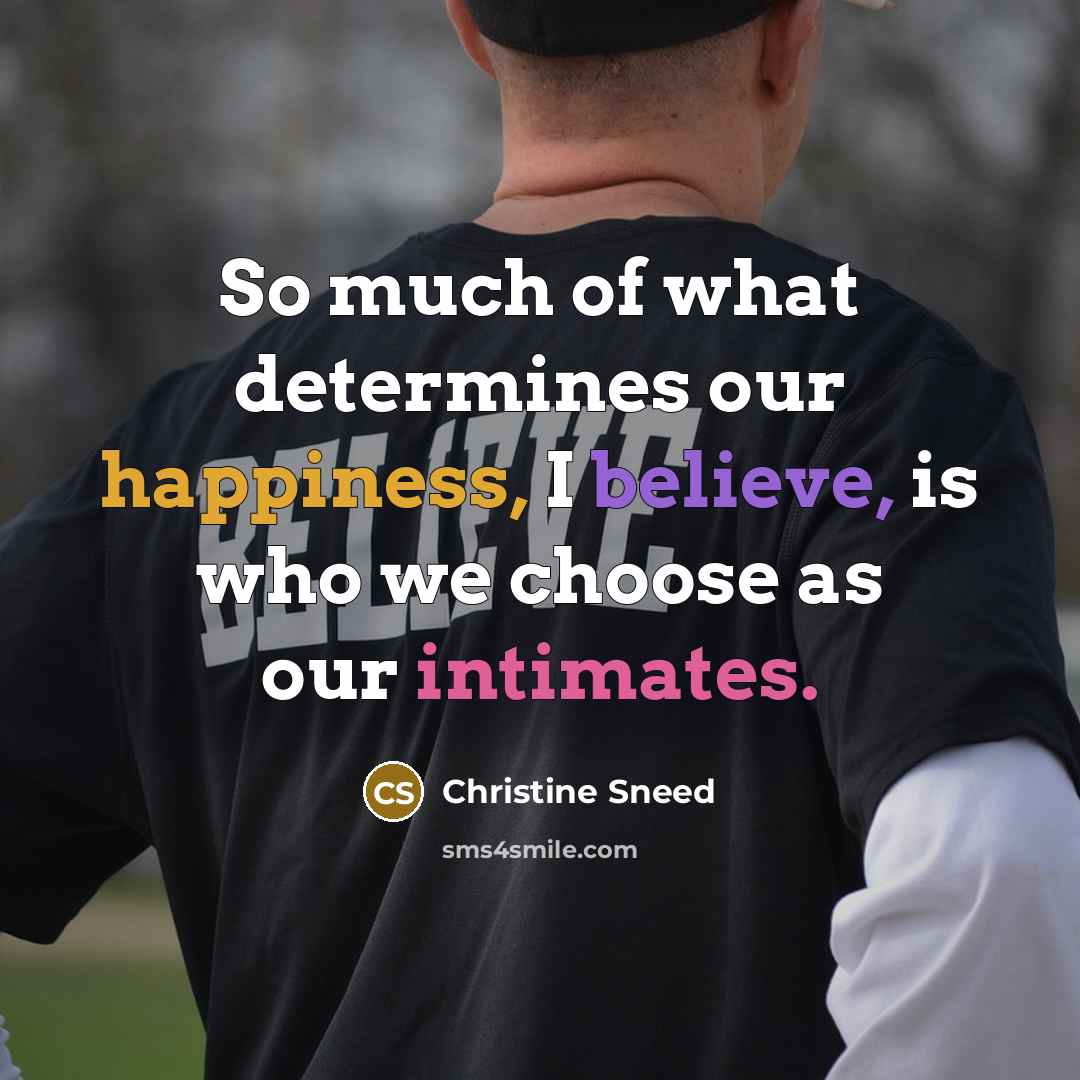 “So much of what determines our happiness, I believe, is who we choose as our intimates.” quote by Christine Sneed