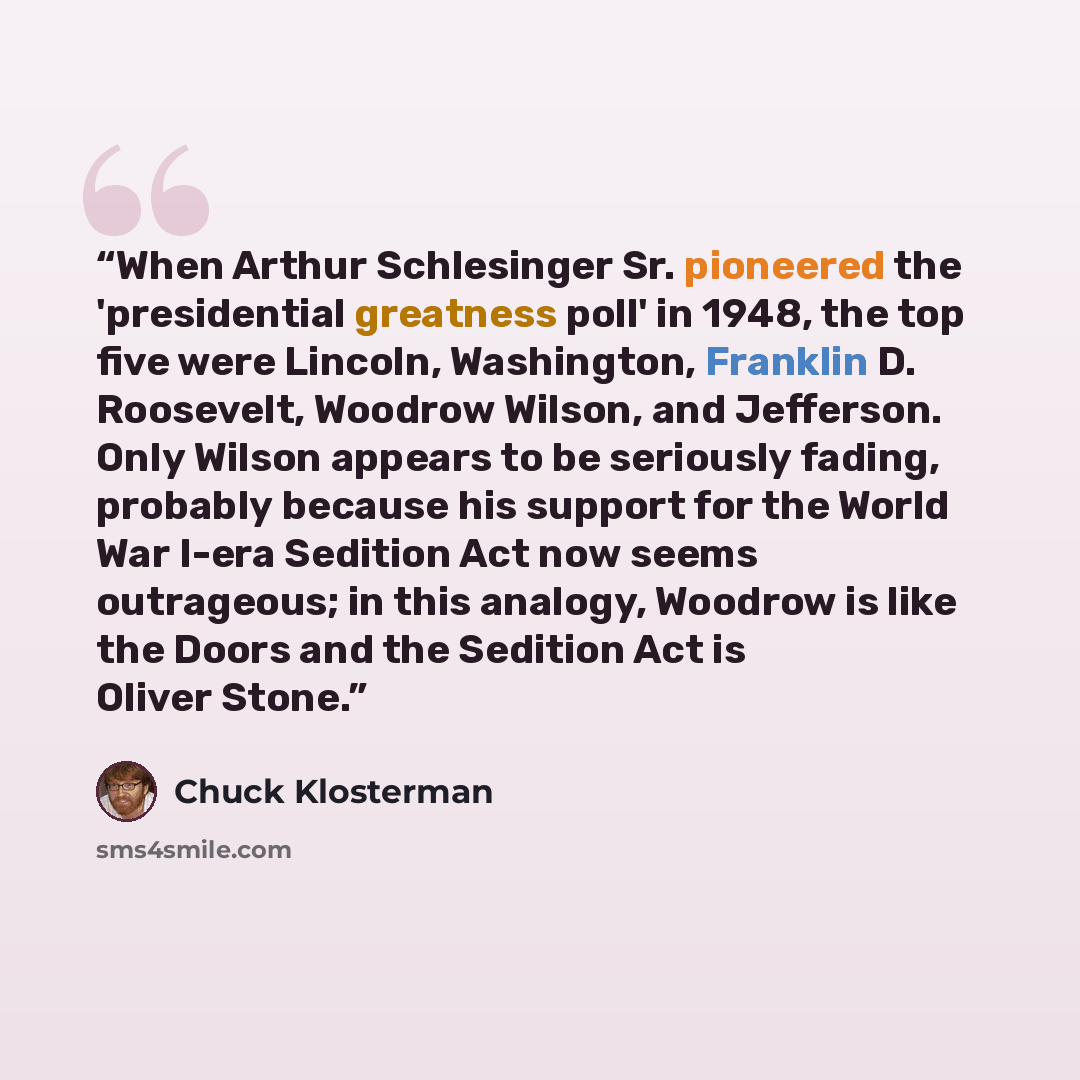 “When Arthur Schlesinger Sr. pioneered the 'presidential greatness poll' in 1948, the top five were Lincoln, Washington, Franklin D. Roosevelt, Woodrow Wilson, and Jefferson. Only Wilson appears to be seriously fading, probably because his support for the World War I-era Sedition Act now seems…” quote by Chuck Klosterman