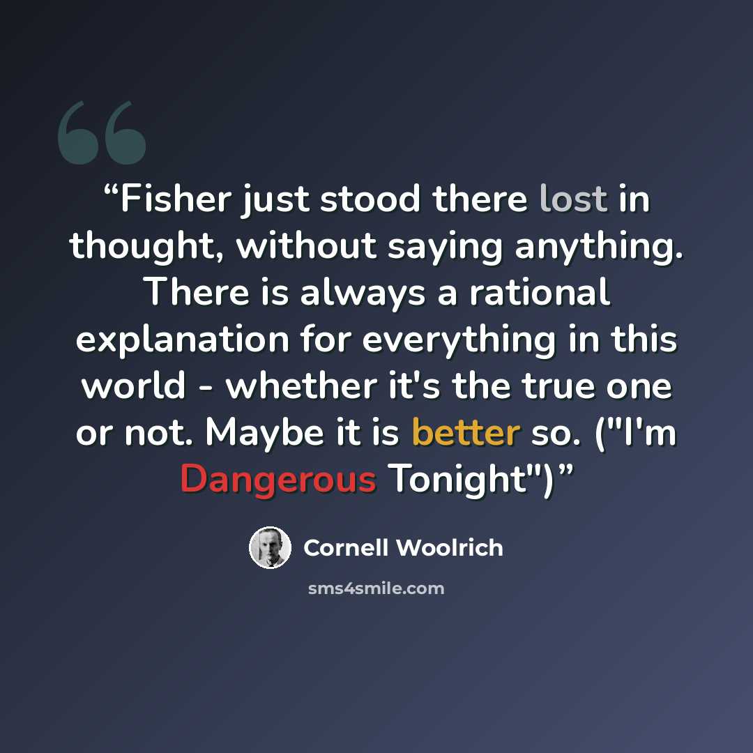 “Fisher just stood there lost in thought, without saying anything. There is always a rational explanation for everything in this world - whether it's the true one or not. Maybe it is better so. ("I'm Dangerous Tonight")” quote by Cornell Woolrich