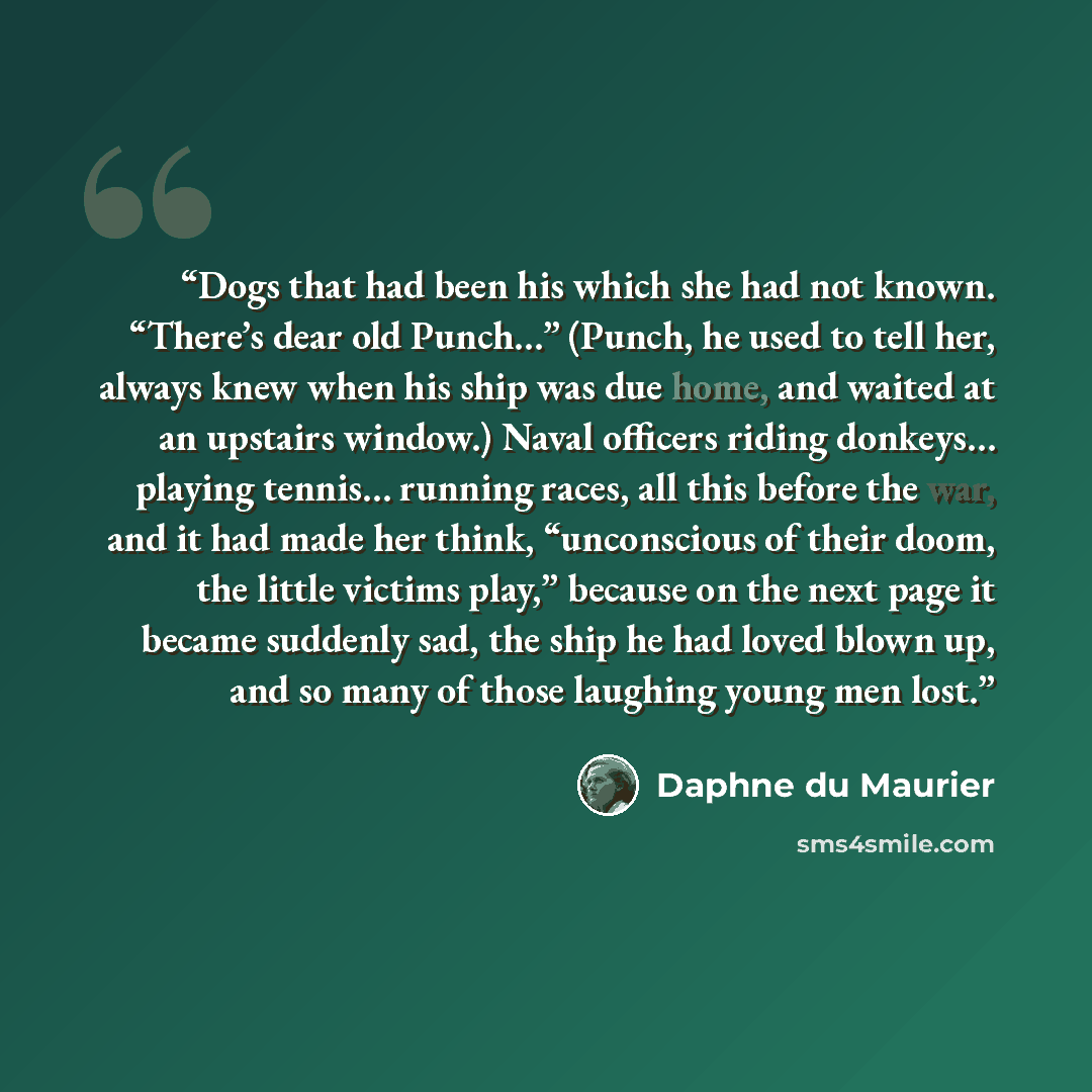 “Dogs that had been his which she had not known. “There’s dear old Punch…” (Punch, he used to tell her, always knew when his ship was due home, and waited at an upstairs window.) Naval officers riding donkeys… playing tennis… running races, all this before the war, and it had made her think…” quote by Daphne du Maurier