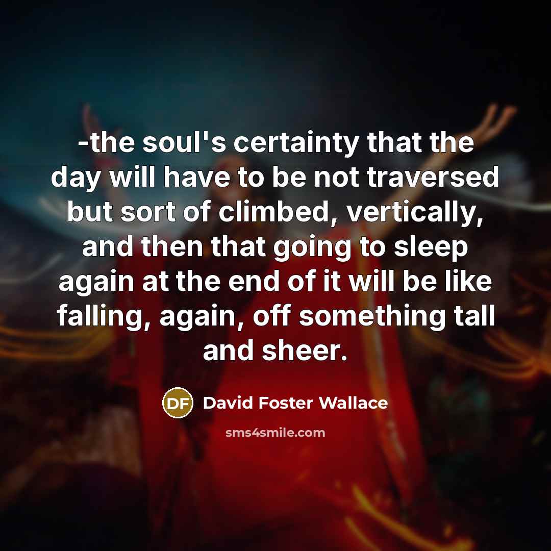 “-the soul's certainty that the day will have to be not traversed but sort of climbed, vertically, and then that going to sleep again at the end of it will be like falling, again, off something tall and sheer.” quote by David Foster Wallace