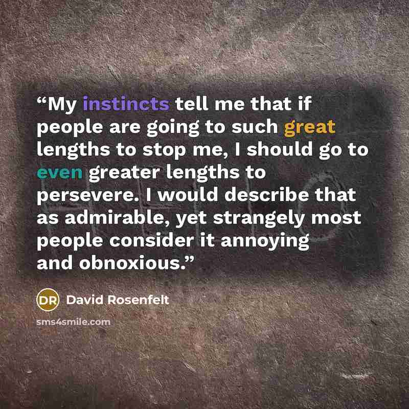 “My instincts tell me that if people are going to such great lengths to stop me, I should go to even greater lengths to persevere. I would describe that as admirable, yet strangely most people consider it annoying and obnoxious.” quote by David Rosenfelt