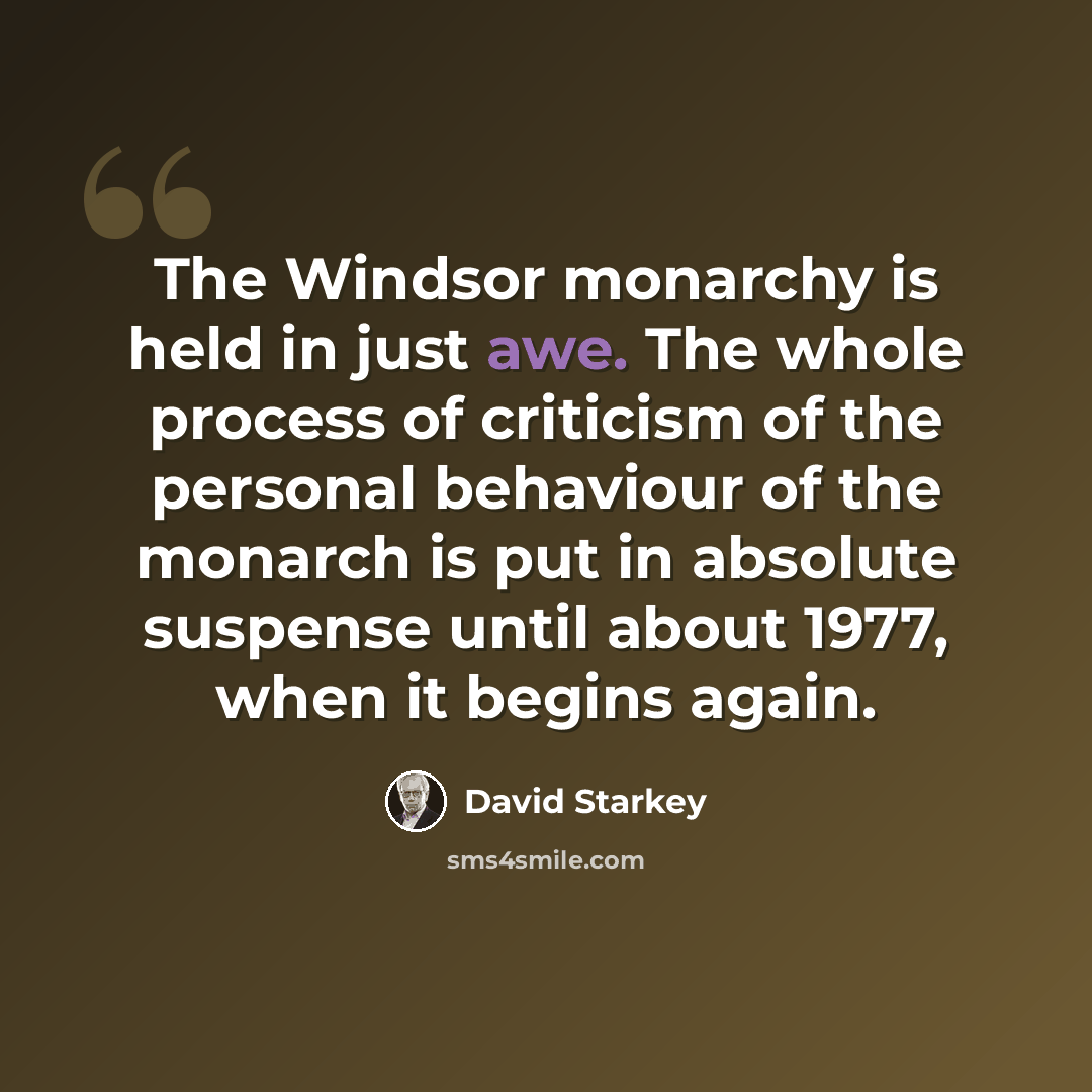 “The Windsor monarchy is held in just awe. The whole process of criticism of the personal behaviour of the monarch is put in absolute suspense until about 1977, when it begins again.” quote by David Starkey