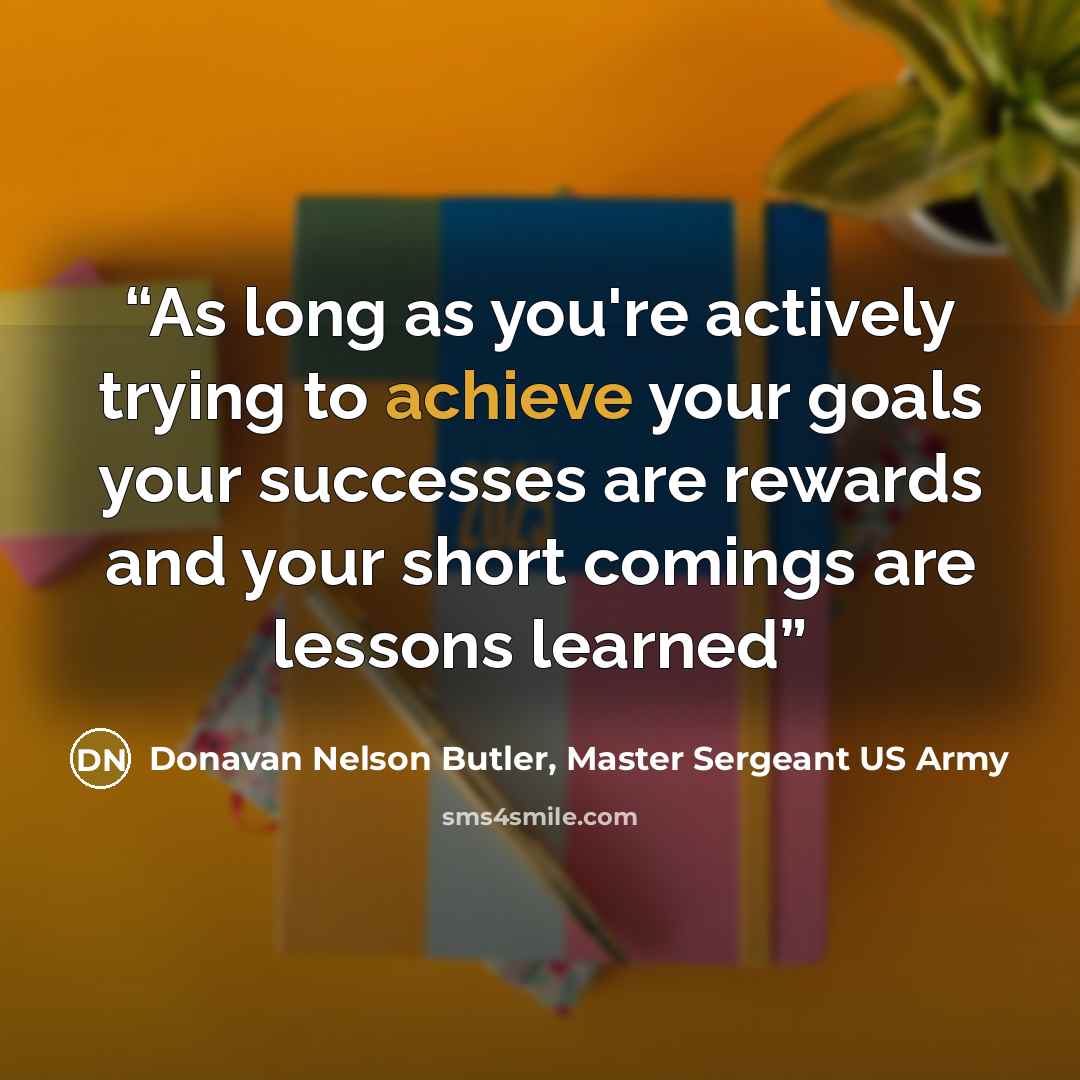 “As long as you're actively trying to achieve your goals your successes are rewards and your short comings are lessons learned” quote by Donavan Nelson Butler, Master Sergeant US Army