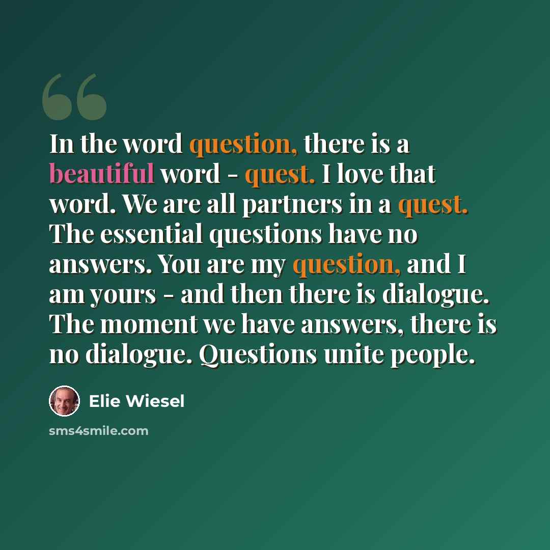 “In the word question, there is a beautiful word - quest. I love that word. We are all partners in a quest. The essential questions have no answers. You are my question, and I am yours - and then there is dialogue. The moment we have answers, there is no dialogue. Questions unite people.” quote by Elie Wiesel