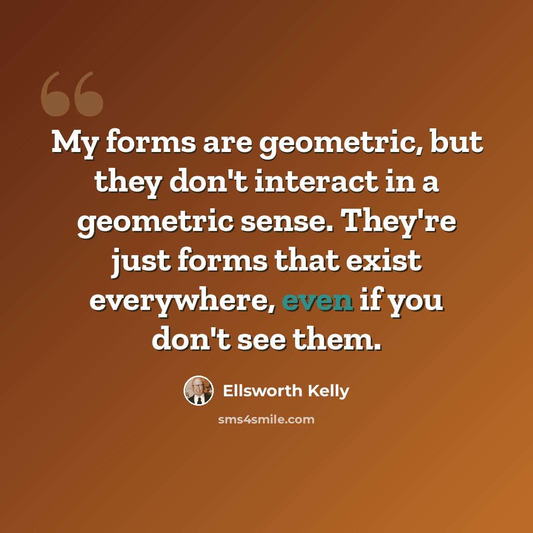 “My forms are geometric, but they don't interact in a geometric sense. They're just forms that exist everywhere, even if you don't see them.” quote by Ellsworth Kelly