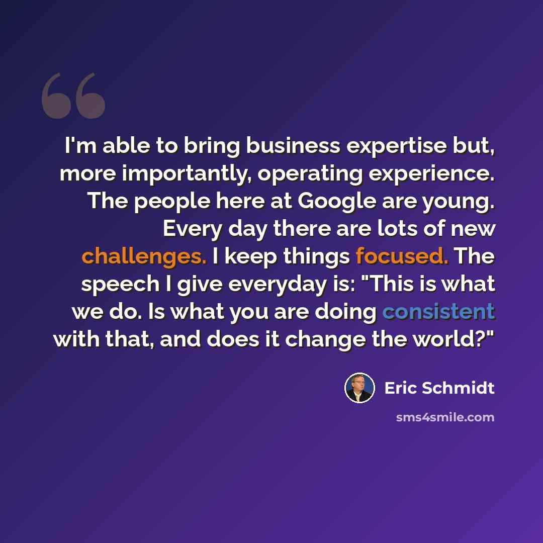“I'm able to bring business expertise but, more importantly, operating experience. The people here at Google are young. Every day there are lots of new challenges. I keep things focused. The speech I give everyday is: "This is what we do. Is what you are doing consistent with that, and does it…” quote by Eric Schmidt