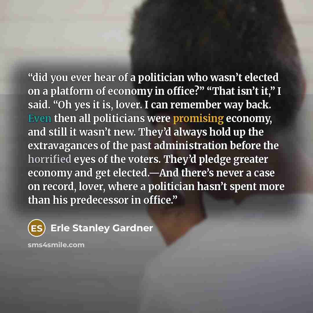 “did you ever hear of a politician who wasn’t elected on a platform of economy in office?” “That isn’t it,” I said. “Oh yes it is, lover. I can remember way back. Even then all politicians were promising economy, and still it wasn’t new. They’d always hold up the extravagances of the past…” quote by Erle Stanley Gardner