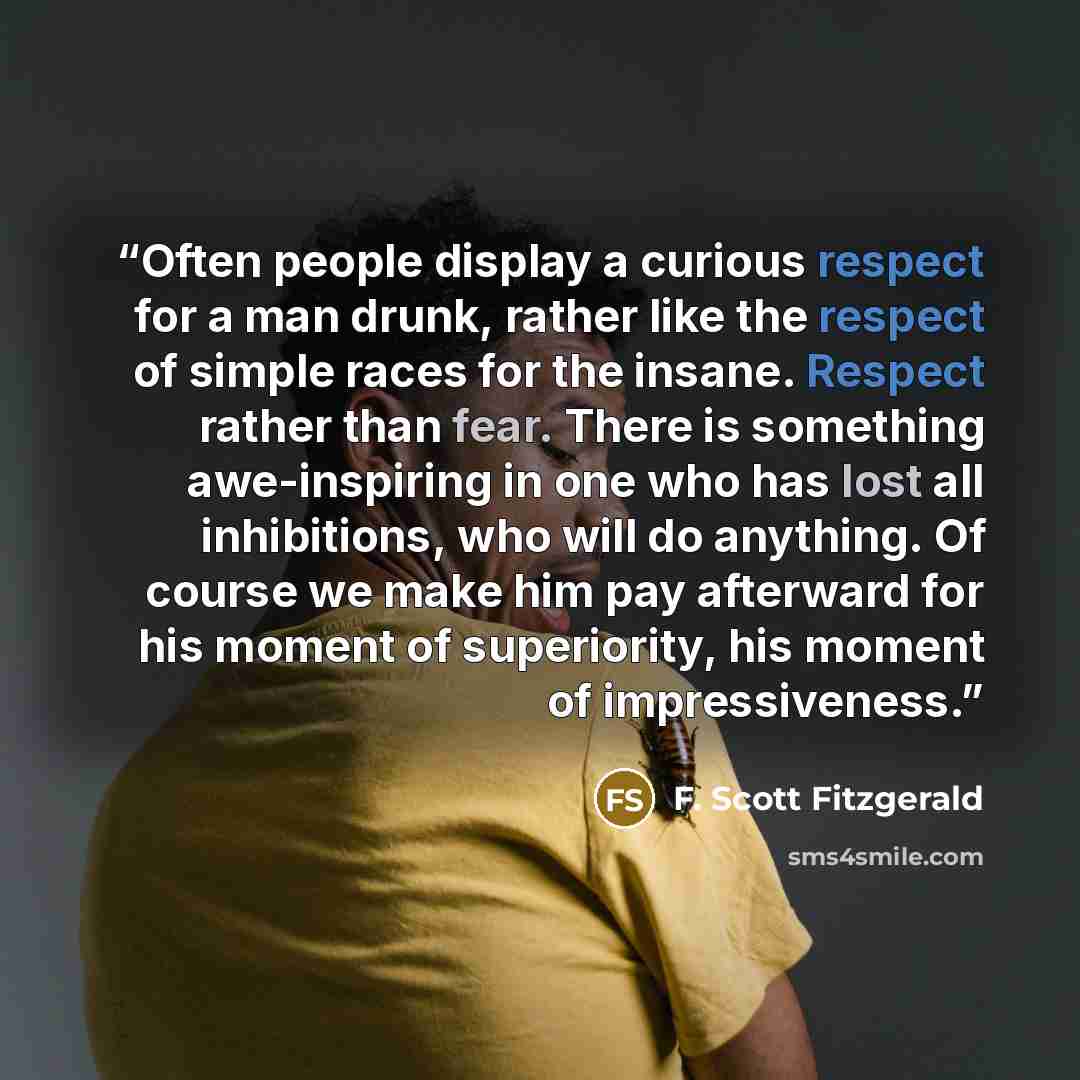 “Often people display a curious respect for a man drunk, rather like the respect of simple races for the insane. Respect rather than fear. There is something awe-inspiring in one who has lost all inhibitions, who will do anything. Of course we make him pay afterward for his moment of superiority…” quote by F. Scott Fitzgerald
