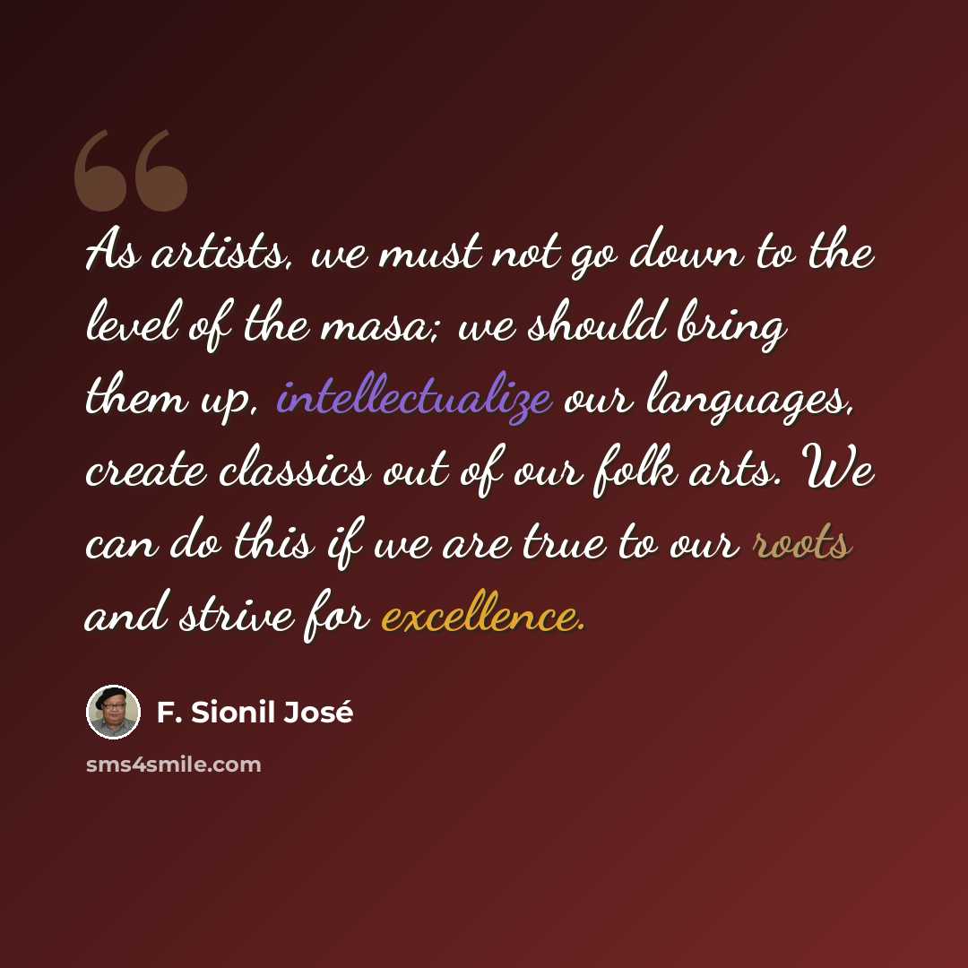 “As artists, we must not go down to the level of the masa; we should bring them up, intellectualize our languages, create classics out of our folk arts. We can do this if we are true to our roots and strive for excellence.” quote by F. Sionil Jose