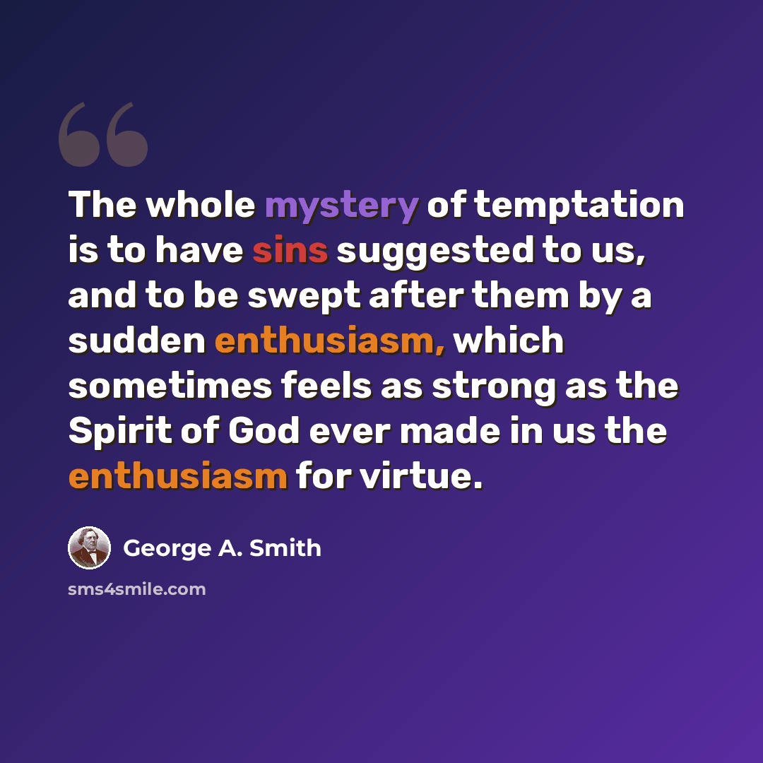 “The whole mystery of temptation is to have sins suggested to us, and to be swept after them by a sudden enthusiasm, which sometimes feels as strong as the Spirit of God ever made in us the enthusiasm for virtue.” quote by George A. Smith