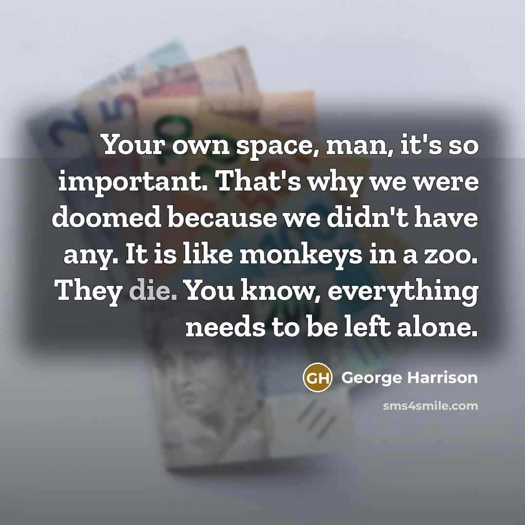 “Your own space, man, it's so important. That's why we were doomed because we didn't have any. It is like monkeys in a zoo. They die. You know, everything needs to be left alone.” quote by George Harrison