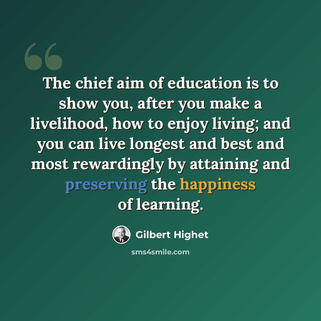 “The chief aim of education is to show you, after you make a livelihood, how to enjoy living; and you can live longest and best and most rewardingly by attaining and preserving the happiness of learning.” quote by Gilbert Highet