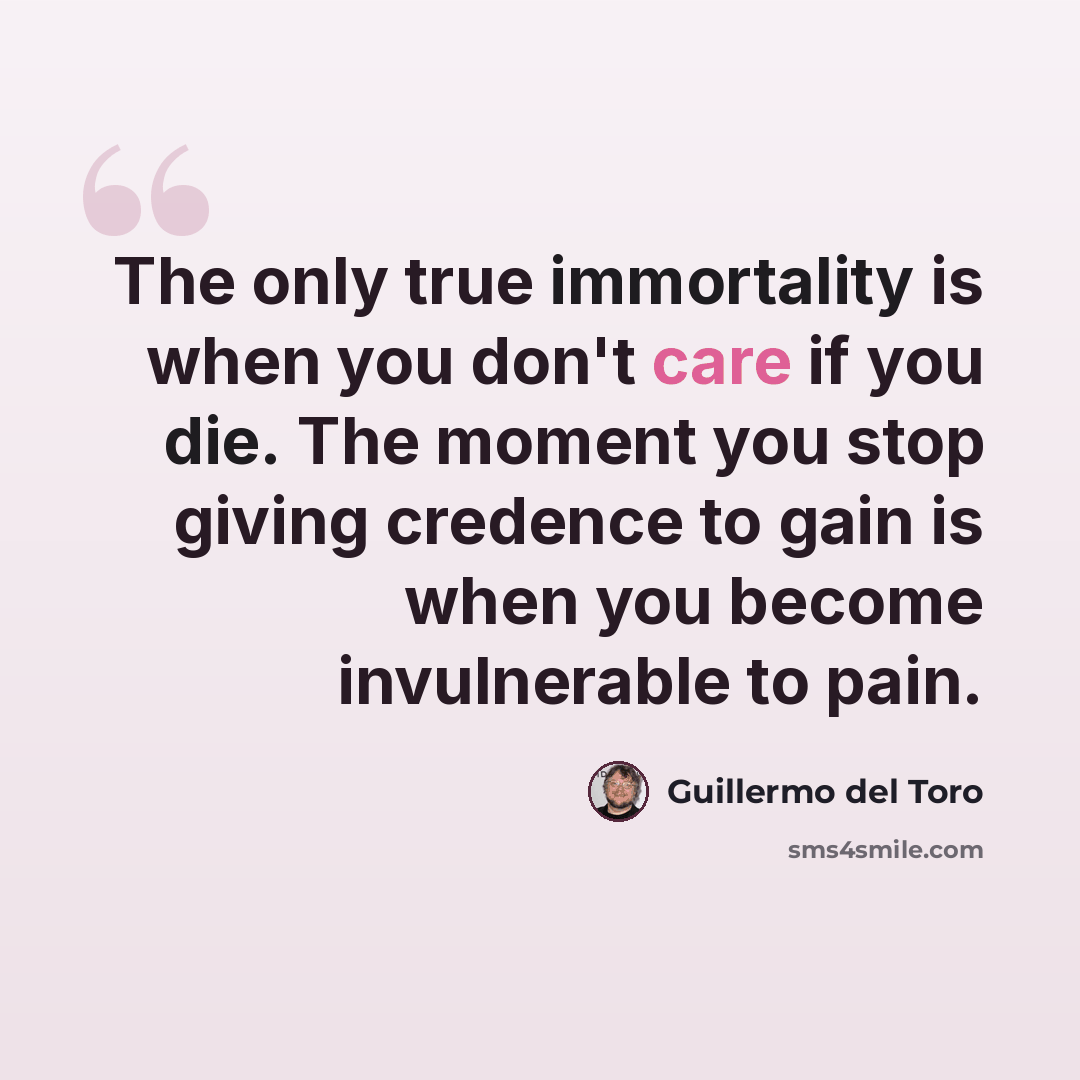 “The only true immortality is when you don't care if you die. The moment you stop giving credence to gain is when you become invulnerable to pain.” quote by Guillermo del Toro