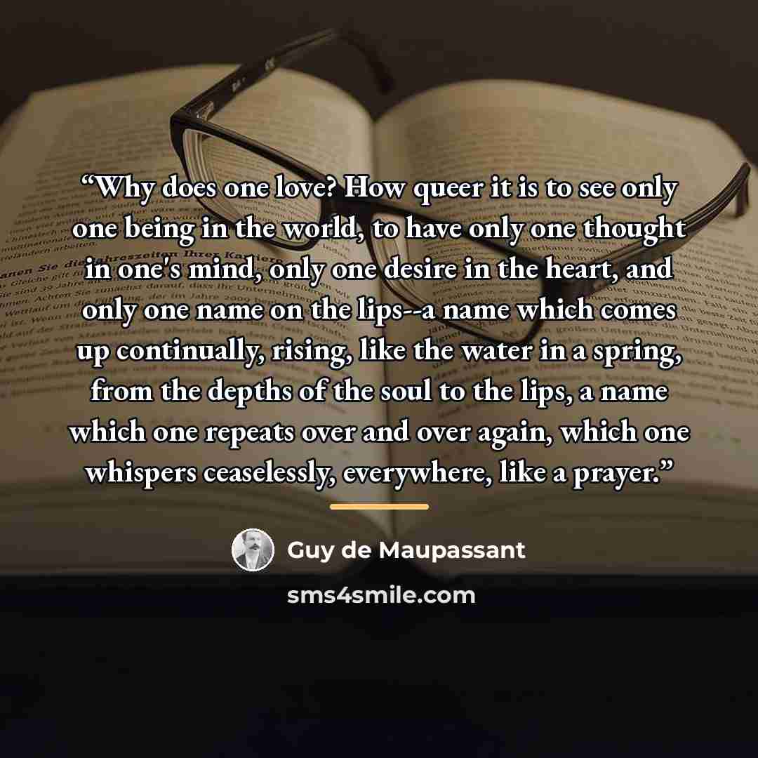 “Why does one love? How queer it is to see only one being in the world, to have only one thought in one's mind, only one desire in the heart, and only one name on the lips--a name which comes up continually, rising, like the water in a spring, from the depths of the soul to the lips, a name which…” quote by Guy de Maupassant