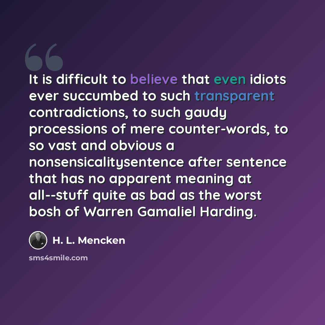 “It is difficult to believe that even idiots ever succumbed to such transparent contradictions, to such gaudy processions of mere counter-words, to so vast and obvious a nonsensicalitysentence after sentence that has no apparent meaning at all--stuff quite as bad as the worst bosh of Warren…” quote by H. L. Mencken