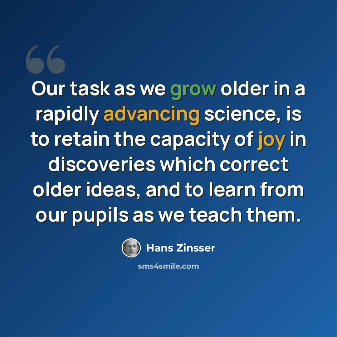 “Our task as we grow older in a rapidly advancing science, is to retain the capacity of joy in discoveries which correct older ideas, and to learn from our pupils as we teach them.” quote by Hans Zinsser