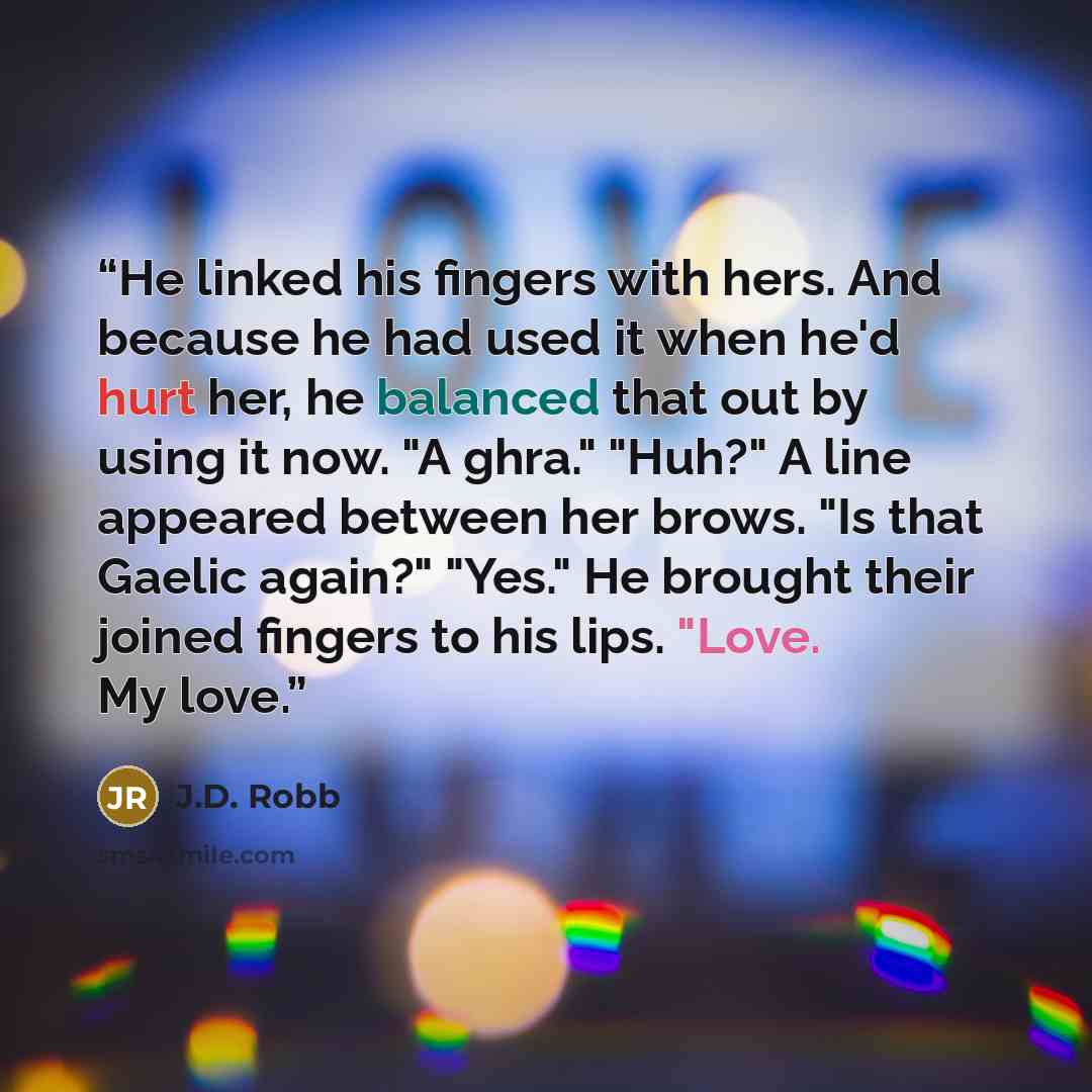 “He linked his fingers with hers. And because he had used it when he'd hurt her, he balanced that out by using it now. "A ghra." "Huh?" A line appeared between her brows. "Is that Gaelic again?" "Yes." He brought their joined fingers to his lips. "Love. My love.” quote by J.D. Robb