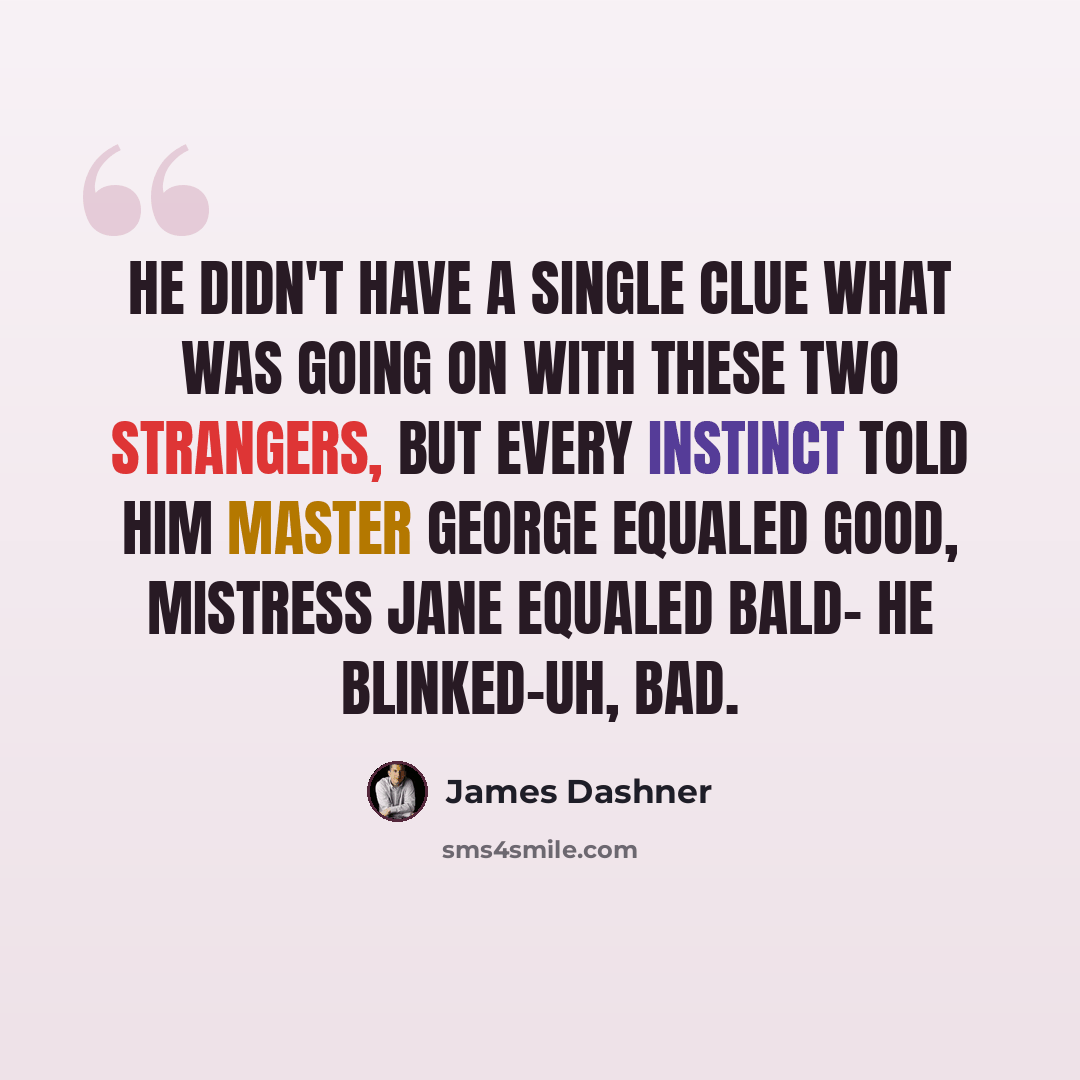“He didn't have a single clue what was going on with these two strangers, but every instinct told him Master George equaled good, Mistress Jane equaled bald- he blinked-uh, bad.” quote by James Dashner