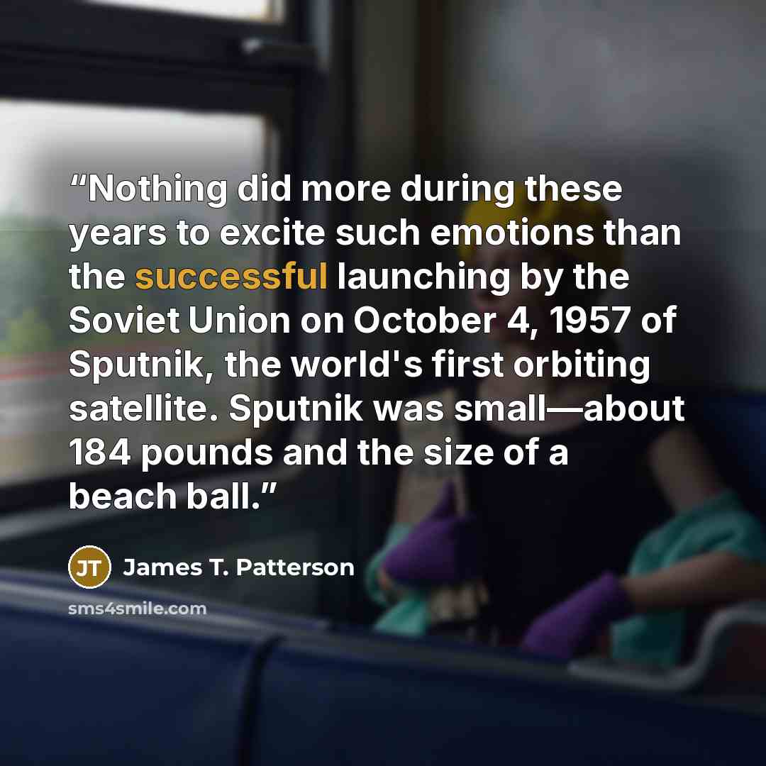 “Nothing did more during these years to excite such emotions than the successful launching by the Soviet Union on October 4, 1957 of Sputnik, the world's first orbiting satellite. Sputnik was small—about 184 pounds and the size of a beach ball.” quote by James T. Patterson