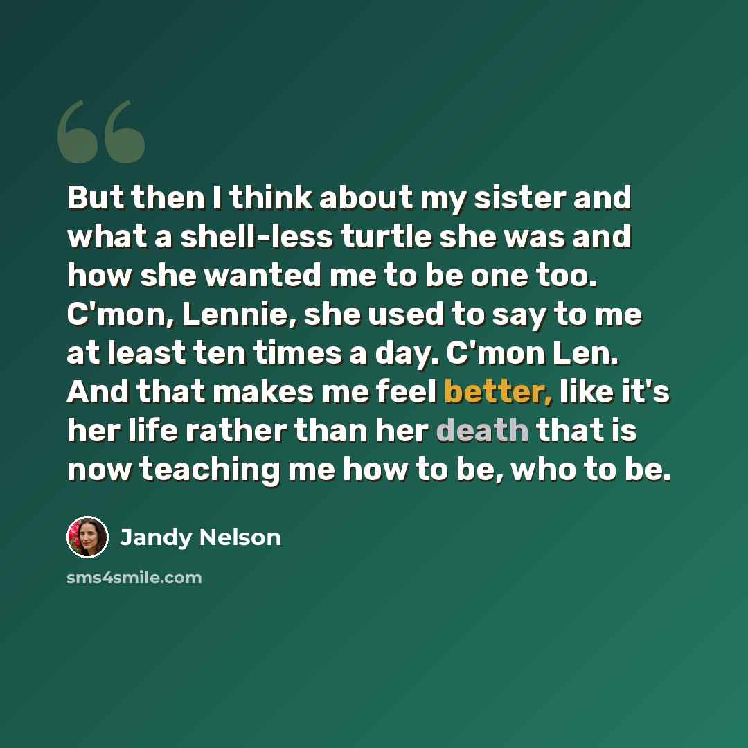 “But then I think about my sister and what a shell-less turtle she was and how she wanted me to be one too. C'mon, Lennie, she used to say to me at least ten times a day. C'mon Len. And that makes me feel better, like it's her life rather than her death that is now teaching me how to be, who to be.” quote by Jandy Nelson